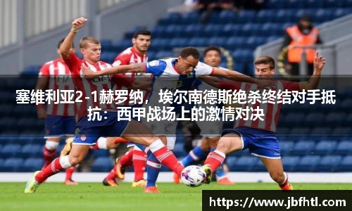 塞维利亚2-1赫罗纳，埃尔南德斯绝杀终结对手抵抗：西甲战场上的激情对决