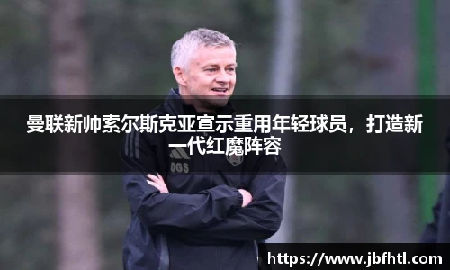 曼联新帅索尔斯克亚宣示重用年轻球员，打造新一代红魔阵容